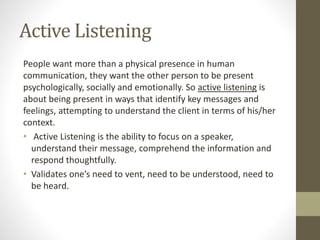 Active Listening
People want more than a physical presence in human
communication, they want the other person to be present
psychologically, socially and emotionally. So active listening is
about being present in ways that identify key messages and
feelings, attempting to understand the client in terms of his/her
context.
• Active Listening is the ability to focus on a speaker,
understand their message, comprehend the information and
respond thoughtfully.
• Validates one’s need to vent, need to be understood, need to
be heard.
 