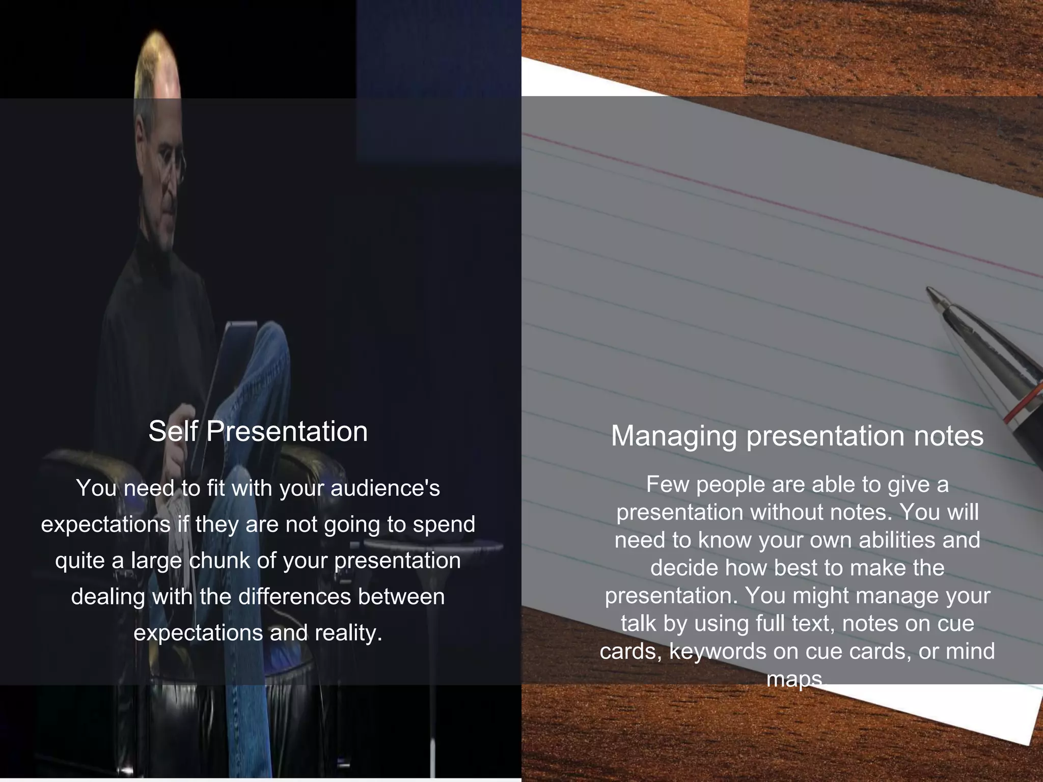1
5
You need to fit with your audience's
expectations if they are not going to spend
quite a large chunk of your presentation
dealing with the differences between
expectations and reality.
Self Presentation Managing presentation notes
Few people are able to give a
presentation without notes. You will
need to know your own abilities and
decide how best to make the
presentation. You might manage your
talk by using full text, notes on cue
cards, keywords on cue cards, or mind
maps.
 