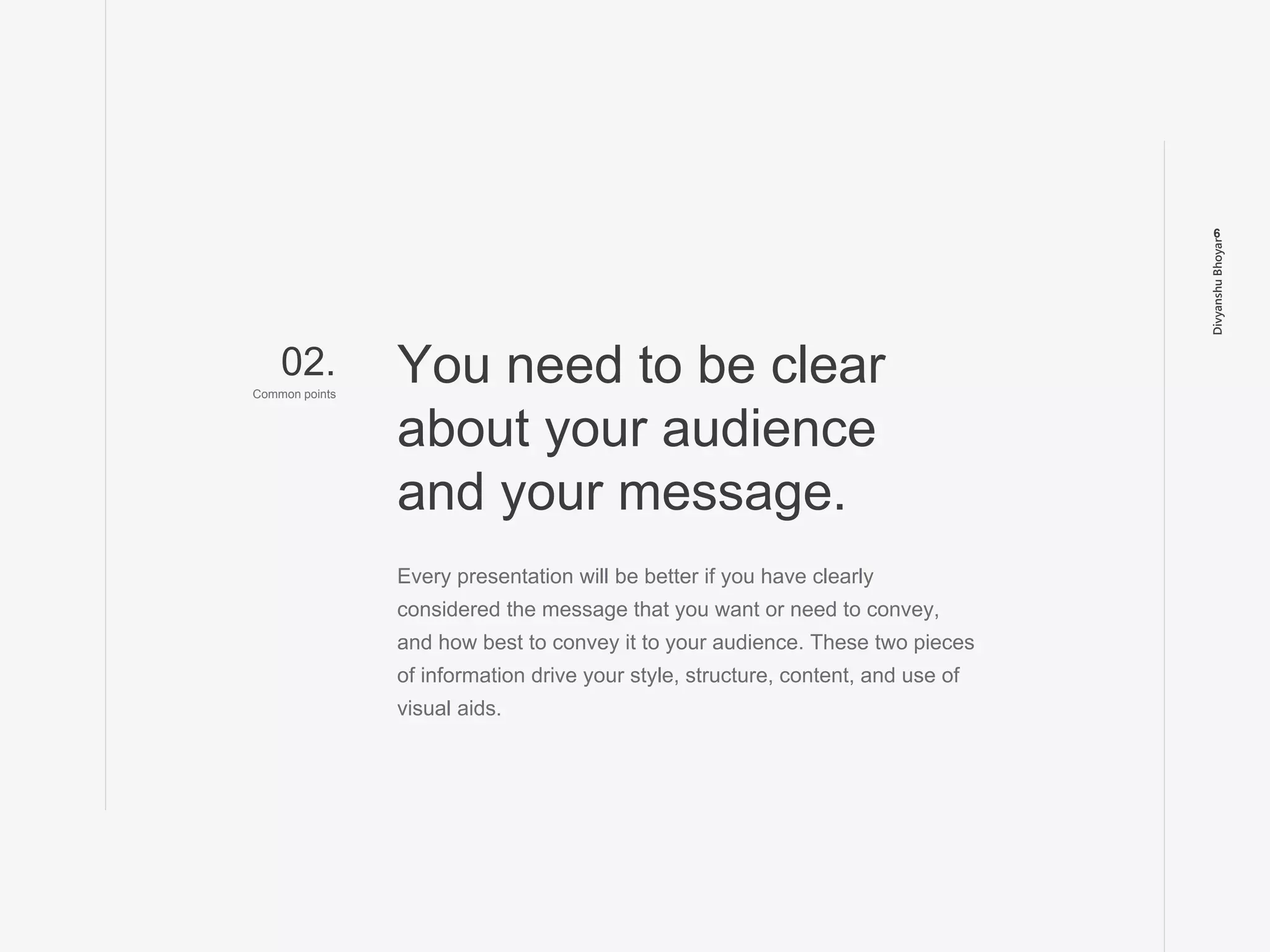 DivyanshuBhoyar
6
Every presentation will be better if you have clearly
considered the message that you want or need to convey,
and how best to convey it to your audience. These two pieces
of information drive your style, structure, content, and use of
visual aids.
You need to be clear
about your audience
and your message.
02.
Common points
 