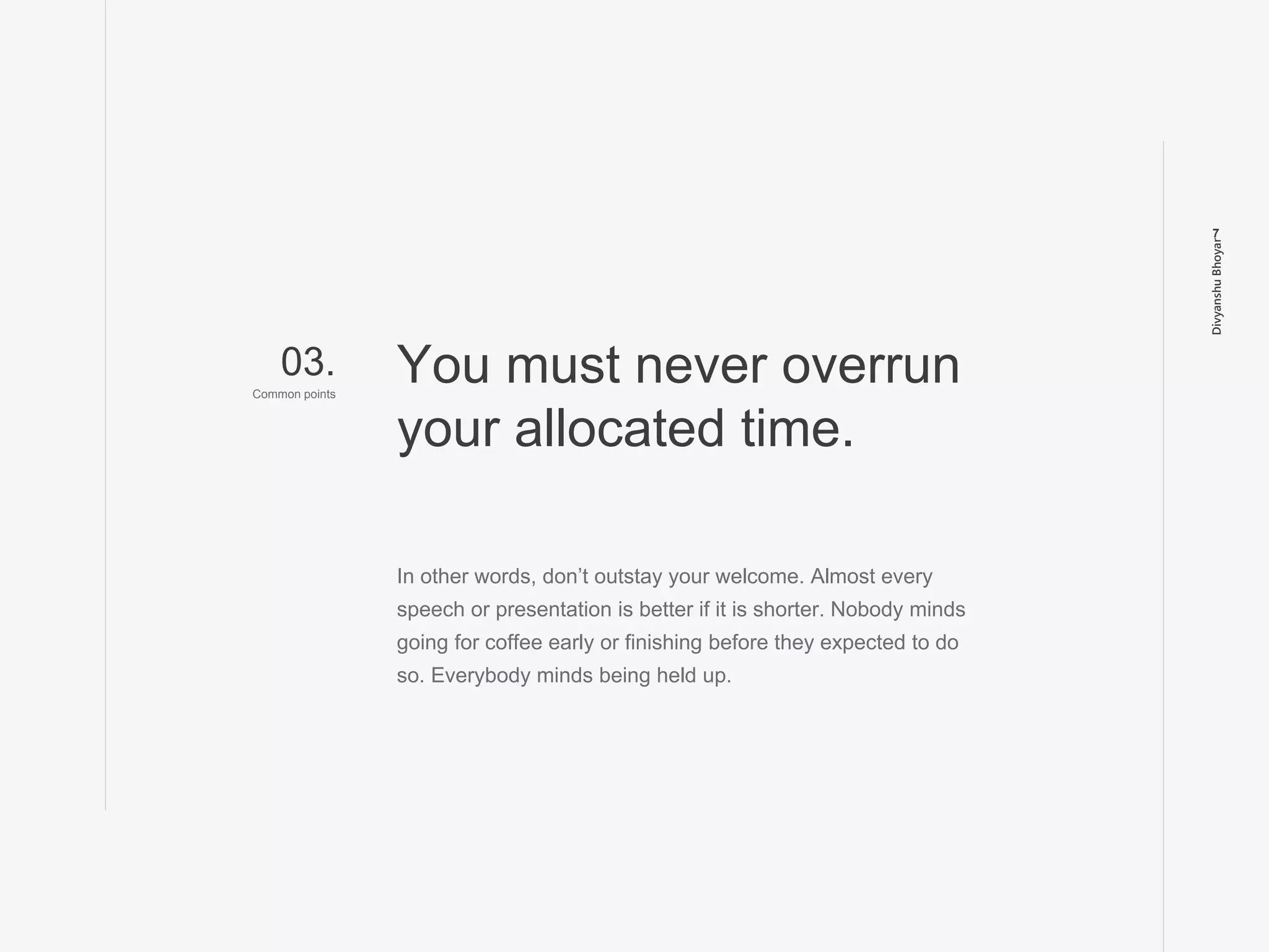 DivyanshuBhoyar
7
In other words, don’t outstay your welcome. Almost every
speech or presentation is better if it is shorter. Nobody minds
going for coffee early or finishing before they expected to do
so. Everybody minds being held up.
You must never overrun
your allocated time.
03.
Common points
 