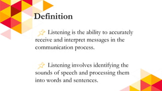 Definition
Listening is the ability to accurately
receive and interpret messages in the
communication process.
Listening involves identifying the
sounds of speech and processing them
into words and sentences.
 