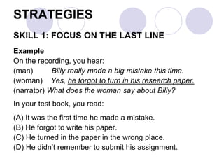STRATEGIES
SKILL 1: FOCUS ON THE LAST LINE
Example
On the recording, you hear:
(man) Billy really made a big mistake this time.
(woman) Yes, he forgot to turn in his research paper.
(narrator) What does the woman say about Billy?
In your test book, you read:
(A) It was the first time he made a mistake.
(B) He forgot to write his paper.
(C) He turned in the paper in the wrong place.
(D) He didn’t remember to submit his assignment.
 
