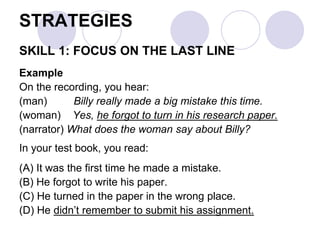 STRATEGIES
SKILL 1: FOCUS ON THE LAST LINE
Example
On the recording, you hear:
(man) Billy really made a big mistake this time.
(woman) Yes, he forgot to turn in his research paper.
(narrator) What does the woman say about Billy?
In your test book, you read:
(A) It was the first time he made a mistake.
(B) He forgot to write his paper.
(C) He turned in the paper in the wrong place.
(D) He didn’t remember to submit his assignment.
 