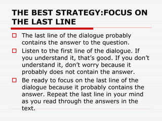 THE BEST STRATEGY:FOCUS ON
THE LAST LINE
 The last line of the dialogue probably
contains the answer to the question.
 Listen to the first line of the dialogue. If
you understand it, that’s good. If you don’t
understand it, don’t worry because it
probably does not contain the answer.
 Be ready to focus on the last line of the
dialogue because it probably contains the
answer. Repeat the last line in your mind
as you read through the answers in the
text.
 
