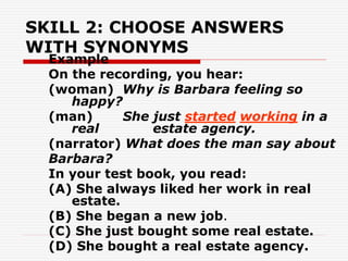SKILL 2: CHOOSE ANSWERS
WITH SYNONYMS
Example
On the recording, you hear:
(woman) Why is Barbara feeling so
happy?
(man) She just started working in a
real estate agency.
(narrator) What does the man say about
Barbara?
In your test book, you read:
(A) She always liked her work in real
estate.
(B) She began a new job.
(C) She just bought some real estate.
(D) She bought a real estate agency.
 