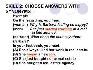 SKILL 2: CHOOSE ANSWERS WITH
SYNONYMS
Example
On the recording, you hear:
(woman) Why is Barbara feeling so happy?
(man) She just started working in a real
estate agency.
(narrator) What does the man say about
Barbara?
In your test book, you read:
(A) She always liked her work in real estate.
(B) She began a new job.
(C) She just bought some real estate.
(D) She bought a real estate agency.
 