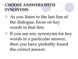 CHOOSE ANSWERS WITH
SYNONYMS
 As you listen to the last line of
the dialogue, focus on key
words in that line.
 If you see any synonyms for key
words in a particular answer,
then you have probably found
the correct answer.
 