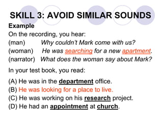 SKILL 3: AVOID SIMILAR SOUNDS
Example
On the recording, you hear:
(man) Why couldn’t Mark come with us?
(woman) He was searching for a new apartment.
(narrator) What does the woman say about Mark?
In your test book, you read:
(A) He was in the department office.
(B) He was looking for a place to live.
(C) He was working on his research project.
(D) He had an appointment at church.
 