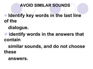 AVOID SIMILAR SOUNDS
 Identify key words in the last line
of the
dialogue.
 identify words in the answers that
contain
similar sounds, and do not choose
these
answers.
 