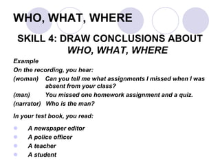 WHO, WHAT, WHERE
SKILL 4: DRAW CONCLUSIONS ABOUT
WHO, WHAT, WHERE
Example
On the recording, you hear:
(woman) Can you tell me what assignments I missed when I was
absent from your class?
(man) You missed one homework assignment and a quiz.
(narrator) Who is the man?
In your test book, you read:
 A newspaper editor
 A police officer
 A teacher
 A student
 
