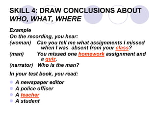 SKILL 4: DRAW CONCLUSIONS ABOUT
WHO, WHAT, WHERE
Example
On the recording, you hear:
(woman) Can you tell me what assignments I missed
when I was absent from your class?
(man) You missed one homework assignment and
a quiz.
(narrator) Who is the man?
In your test book, you read:
 A newspaper editor
 A police officer
 A teacher
 A student
 