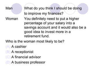 Man What do you think I should be doing
to improve my finances?
Woman You definitely need to put a higher
percentage of your salary into a
savings account and it would also be a
good idea to invest more in a
retirement fund.
Who is the woman most likely to be?
(A) A cashier
(B) A receptionist
(C) A financial advisor
(D) A business professor
 