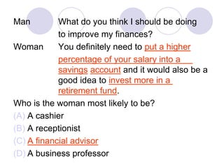 Man What do you think I should be doing
to improve my finances?
Woman You definitely need to put a higher
percentage of your salary into a
savings account and it would also be a
good idea to invest more in a
retirement fund.
Who is the woman most likely to be?
(A) A cashier
(B) A receptionist
(C) A financial advisor
(D) A business professor
 