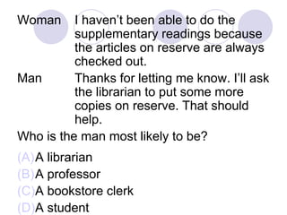 Woman I haven’t been able to do the
supplementary readings because
the articles on reserve are always
checked out.
Man Thanks for letting me know. I’ll ask
the librarian to put some more
copies on reserve. That should
help.
Who is the man most likely to be?
(A)A librarian
(B)A professor
(C)A bookstore clerk
(D)A student
 