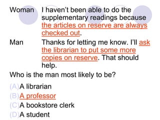 Woman I haven’t been able to do the
supplementary readings because
the articles on reserve are always
checked out.
Man Thanks for letting me know. I’ll ask
the librarian to put some more
copies on reserve. That should
help.
Who is the man most likely to be?
(A)A librarian
(B)A professor
(C)A bookstore clerk
(D)A student
 