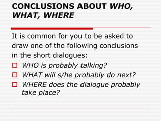 CONCLUSIONS ABOUT WHO,
WHAT, WHERE
It is common for you to be asked to
draw one of the following conclusions
in the short dialogues:
 WHO is probably talking?
 WHAT will s/he probably do next?
 WHERE does the dialogue probably
take place?
 