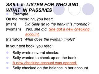 SKILL 5: LISTEN FOR WHO AND
WHAT IN PASSIVES
 Example
On the recording, you hear:
(man) Did Sally go to the bank this morning?
(woman) Yes, she did. She got a new checking
account.
(narrator) What does the woman imply?
In your test book, you read:
 Sally wrote several checks.
 Sally wanted to check up on the bank.
 A new checking account was opened.
 Sally checked on the balance in her account.
 