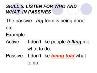 SKILL 5: LISTEN FOR WHO AND
WHAT IN PASSIVES
The passive –ing form is being done
etc.
Example
Active : I don’t like people telling me
what to do.
Passive : I don’t like being told what
to do.
 