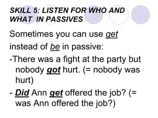 SKILL 5: LISTEN FOR WHO AND
WHAT IN PASSIVES
Sometimes you can use get
instead of be in passive:
-There was a fight at the party but
nobody got hurt. (= nobody was
hurt)
- Did Ann get offered the job? (=
was Ann offered the job?)
 