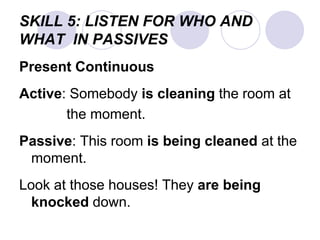SKILL 5: LISTEN FOR WHO AND
WHAT IN PASSIVES
Present Continuous
Active: Somebody is cleaning the room at
the moment.
Passive: This room is being cleaned at the
moment.
Look at those houses! They are being
knocked down.
 