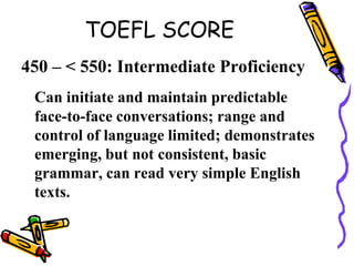 TOEFL SCORE
450 – < 550: Intermediate Proficiency
Can initiate and maintain predictable
face-to-face conversations; range and
control of language limited; demonstrates
emerging, but not consistent, basic
grammar, can read very simple English
texts.
 