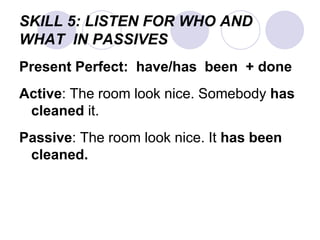 SKILL 5: LISTEN FOR WHO AND
WHAT IN PASSIVES
Present Perfect: have/has been + done
Active: The room look nice. Somebody has
cleaned it.
Passive: The room look nice. It has been
cleaned.
 