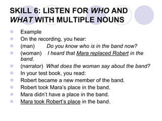 SKILL 6: LISTEN FOR WHO AND
WHAT WITH MULTIPLE NOUNS
 Example
 On the recording, you hear:
 (man) Do you know who is in the band now?
 (woman) I heard that Mara replaced Robert in the
band.
 (narrator) What does the woman say about the band?
 In your test book, you read:
 Robert became a new member of the band.
 Robert took Mara’s place in the band.
 Mara didn’t have a place in the band.
 Mara took Robert’s place in the band.
 