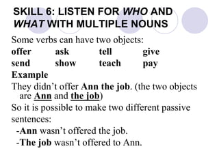 SKILL 6: LISTEN FOR WHO AND
WHAT WITH MULTIPLE NOUNS
Some verbs can have two objects:
offer ask tell give
send show teach pay
Example
They didn’t offer Ann the job. (the two objects
are Ann and the job)
So it is possible to make two different passive
sentences:
-Ann wasn’t offered the job.
-The job wasn’t offered to Ann.
 
