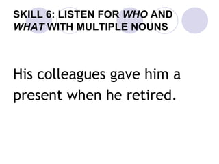 SKILL 6: LISTEN FOR WHO AND
WHAT WITH MULTIPLE NOUNS
His colleagues gave him a
present when he retired.
 