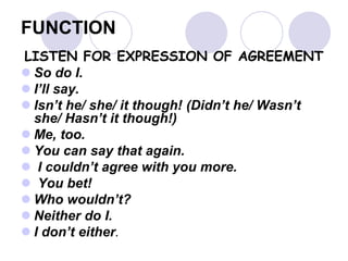 FUNCTION
LISTEN FOR EXPRESSION OF AGREEMENT
 So do I.
 I’ll say.
 Isn’t he/ she/ it though! (Didn’t he/ Wasn’t
she/ Hasn’t it though!)
 Me, too.
 You can say that again.
 I couldn’t agree with you more.
 You bet!
 Who wouldn’t?
 Neither do I.
 I don’t either.
 