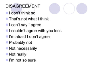 DISAGREEMENT
I don’t think so
That’s not what I think
I can’t say I agree
I couldn’t agree with you less
I’m afraid I don’t agree
Probably not
Not necessarily
Not really
I’m not so sure
 