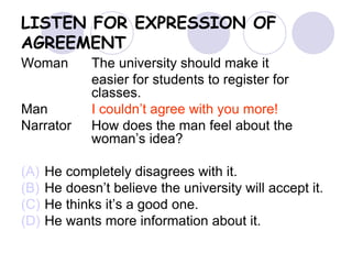 LISTEN FOR EXPRESSION OF
AGREEMENT
Woman The university should make it
easier for students to register for
classes.
Man I couldn’t agree with you more!
Narrator How does the man feel about the
woman’s idea?
(A) He completely disagrees with it.
(B) He doesn’t believe the university will accept it.
(C) He thinks it’s a good one.
(D) He wants more information about it.
 