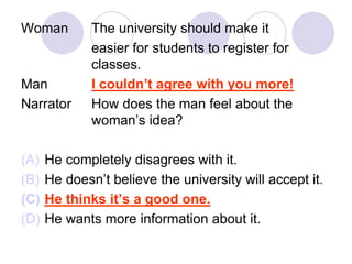 Woman The university should make it
easier for students to register for
classes.
Man I couldn’t agree with you more!
Narrator How does the man feel about the
woman’s idea?
(A) He completely disagrees with it.
(B) He doesn’t believe the university will accept it.
(C) He thinks it’s a good one.
(D) He wants more information about it.
 