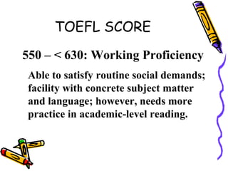 TOEFL SCORE
550 – < 630: Working Proficiency
Able to satisfy routine social demands;
facility with concrete subject matter
and language; however, needs more
practice in academic-level reading.
 