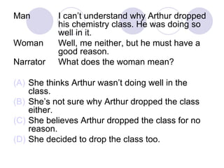 Man I can’t understand why Arthur dropped
his chemistry class. He was doing so
well in it.
Woman Well, me neither, but he must have a
good reason.
Narrator What does the woman mean?
(A) She thinks Arthur wasn’t doing well in the
class.
(B) She’s not sure why Arthur dropped the class
either.
(C) She believes Arthur dropped the class for no
reason.
(D) She decided to drop the class too.
 