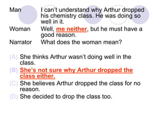 Man I can’t understand why Arthur dropped
his chemistry class. He was doing so
well in it.
Woman Well, me neither, but he must have a
good reason.
Narrator What does the woman mean?
(A) She thinks Arthur wasn’t doing well in the
class.
(B) She’s not sure why Arthur dropped the
class either.
(C) She believes Arthur dropped the class for no
reason.
(D) She decided to drop the class too.
 