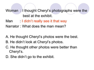 Woman : I thought Cheryl’s photographs were the
best at the exhibit.
Man : I didn’t really see it that way
Narrator : What does the man mean?
A. He thought Cheryl’s photos were the best.
B. He didn’t look at Cheryl’s photos.
C. He thought other photos were better than
Cheryl’s.
D. She didn’t go to the exhibit.
 