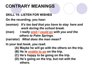 CONTRARY MEANINGS
SKILL 14: LISTEN FOR WISHES
On the recording, you hear:
(woman) It’s too bad that you have to stay here and
work during the school break.
(man) I really wish I could go with you and the
others to Palm Springs.
(narrator) What does the man mean?
In your test book, you read:
(A) Maybe he will go with the others on the trip.
(B) He is unable to go on the trip.
(C) He’s happy to be going on the trip.
(D) He’s going on the trip, but not with the
others.
 