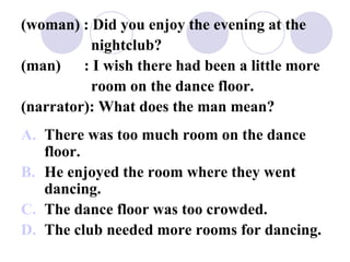 (woman) : Did you enjoy the evening at the
nightclub?
(man) : I wish there had been a little more
room on the dance floor.
(narrator): What does the man mean?
A. There was too much room on the dance
floor.
B. He enjoyed the room where they went
dancing.
C. The dance floor was too crowded.
D. The club needed more rooms for dancing.
 