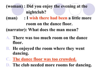 (woman) : Did you enjoy the evening at the
nightclub?
(man) : I wish there had been a little more
room on the dance floor.
(narrator): What does the man mean?
A. There was too much room on the dance
floor.
B. He enjoyed the room where they went
dancing.
C. The dance floor was too crowded.
D. The club needed more rooms for dancing.
 