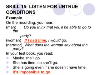 SKILL 15: LISTEN FOR UNTRUE
CONDITIONS
Example
On the recording, you hear:
(man) Do you think that you’ll be able to go to
the
party?
(woman) If I had time, I would go.
(narrator) What does the woman say about the
party?
In your test book, you read:
 Maybe she’ll go.
 She has time, so she’ll go.
 She is going even if she doesn’t have time.
 It’s impossible to go.
 