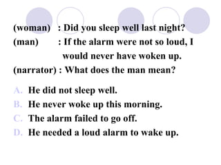 (woman) : Did you sleep well last night?
(man) : If the alarm were not so loud, I
would never have woken up.
(narrator) : What does the man mean?
A. He did not sleep well.
B. He never woke up this morning.
C. The alarm failed to go off.
D. He needed a loud alarm to wake up.
 