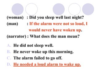 (woman) : Did you sleep well last night?
(man) : If the alarm were not so loud, I
would never have woken up.
(narrator) : What does the man mean?
A. He did not sleep well.
B. He never woke up this morning.
C. The alarm failed to go off.
D. He needed a loud alarm to wake up.
 