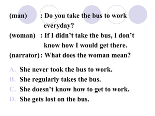 (man) : Do you take the bus to work
everyday?
(woman) : If I didn’t take the bus, I don’t
know how I would get there.
(narrator): What does the woman mean?
A. She never took the bus to work.
B. She regularly takes the bus.
C. She doesn’t know how to get to work.
D. She gets lost on the bus.
 