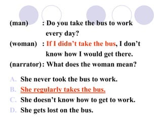 (man) : Do you take the bus to work
every day?
(woman) : If I didn’t take the bus, I don’t
know how I would get there.
(narrator): What does the woman mean?
A. She never took the bus to work.
B. She regularly takes the bus.
C. She doesn’t know how to get to work.
D. She gets lost on the bus.
 