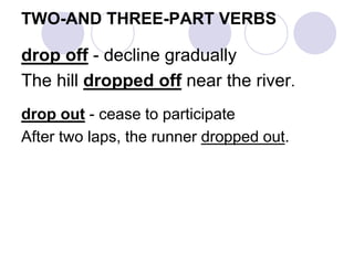 TWO-AND THREE-PART VERBS
drop off - decline gradually
The hill dropped off near the river.
drop out - cease to participate
After two laps, the runner dropped out.
 