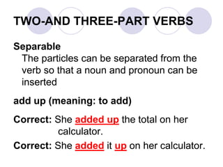 TWO-AND THREE-PART VERBS
Separable
The particles can be separated from the
verb so that a noun and pronoun can be
inserted
add up (meaning: to add)
Correct: She added up the total on her
calculator.
Correct: She added it up on her calculator.
 
