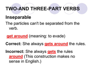 TWO-AND THREE-PART VERBS
Inseparable
The particles can't be separated from the
verb.
get around (meaning: to evade)
Correct: She always gets around the rules.
Incorrect: She always gets the rules
around (This construction makes no
sense in English.)
 