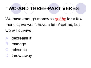 TWO-AND THREE-PART VERBS
We have enough money to get by for a few
months; we won’t have a lot of extras, but
we will survive.
A. decrease it
B. manage
C. advance
D. throw away
 