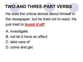 TWO-AND THREE-PART VERBS
He read the untrue stories about himself in
the newspaper, but he tried not to react. He
just tried to brush it off.
A. investigate
B. not let it have an effect
C. take care of
D. come and get
 